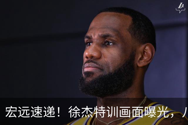 宏远速递！徐杰特训画面曝光，八冠功勋转投同曦，杜锋或签四年长约